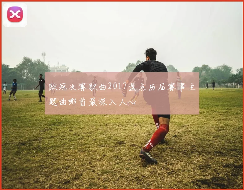 欧冠决赛歌曲2017盘点历届赛事主题曲哪首最深入人心