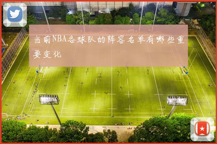 当前NBA各球队的阵容名单有哪些重要变化